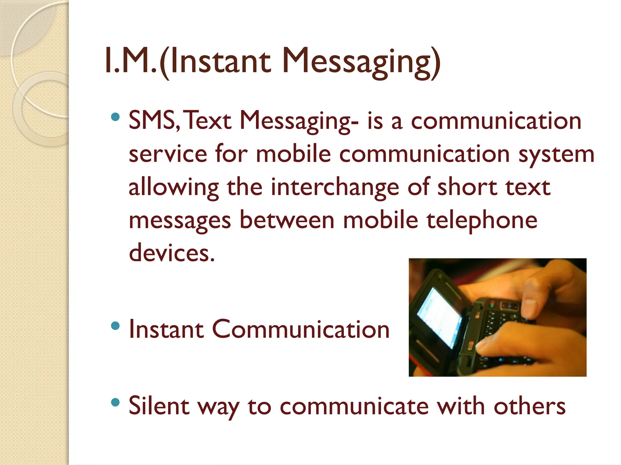 I.M.(Instant Messaging)
 SMS,Text Messaging- is a communication
service for mobile communication system
allowing the interchange of short text
messages between mobile telephone
devices.
 Instant Communication
 Silent way to communicate with others
 