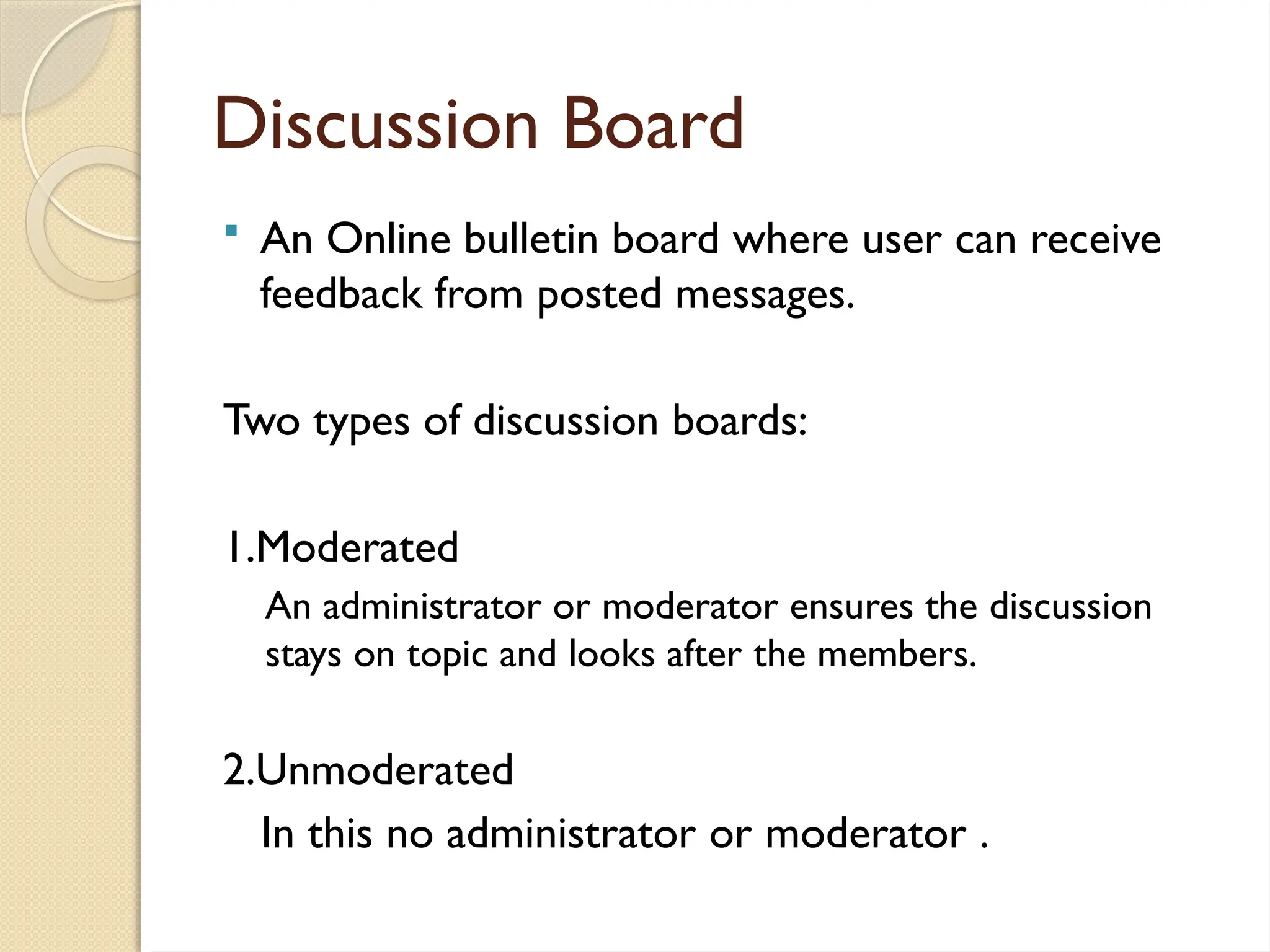 Discussion Board
 An Online bulletin board where user can receive
feedback from posted messages.
Two types of discussion boards:
1.Moderated
An administrator or moderator ensures the discussion
stays on topic and looks after the members.
2.Unmoderated
In this no administrator or moderator .
 