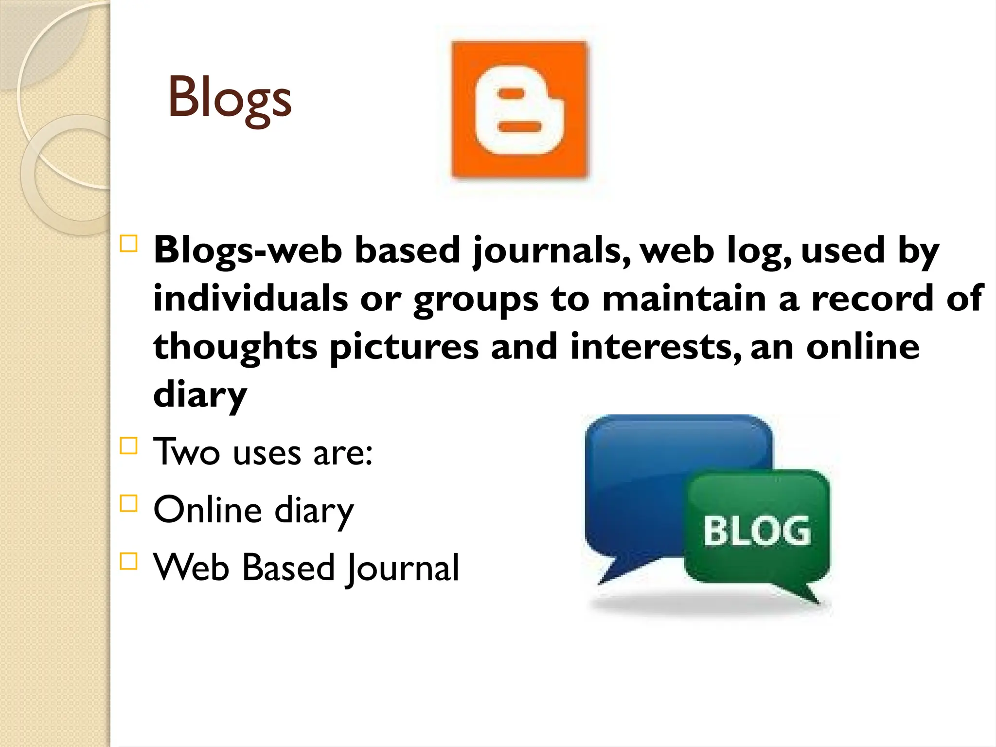  Blogs-web based journals, web log, used by
individuals or groups to maintain a record of
thoughts pictures and interests, an online
diary
 Two uses are:
 Online diary
 Web Based Journal
Blogs
 