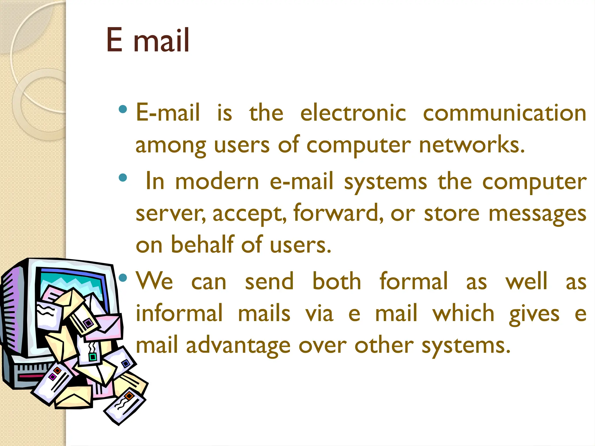 E mail
 E-mail is the electronic communication
among users of computer networks.
 In modern e-mail systems the computer
server, accept, forward, or store messages
on behalf of users.
 We can send both formal as well as
informal mails via e mail which gives e
mail advantage over other systems.
 
