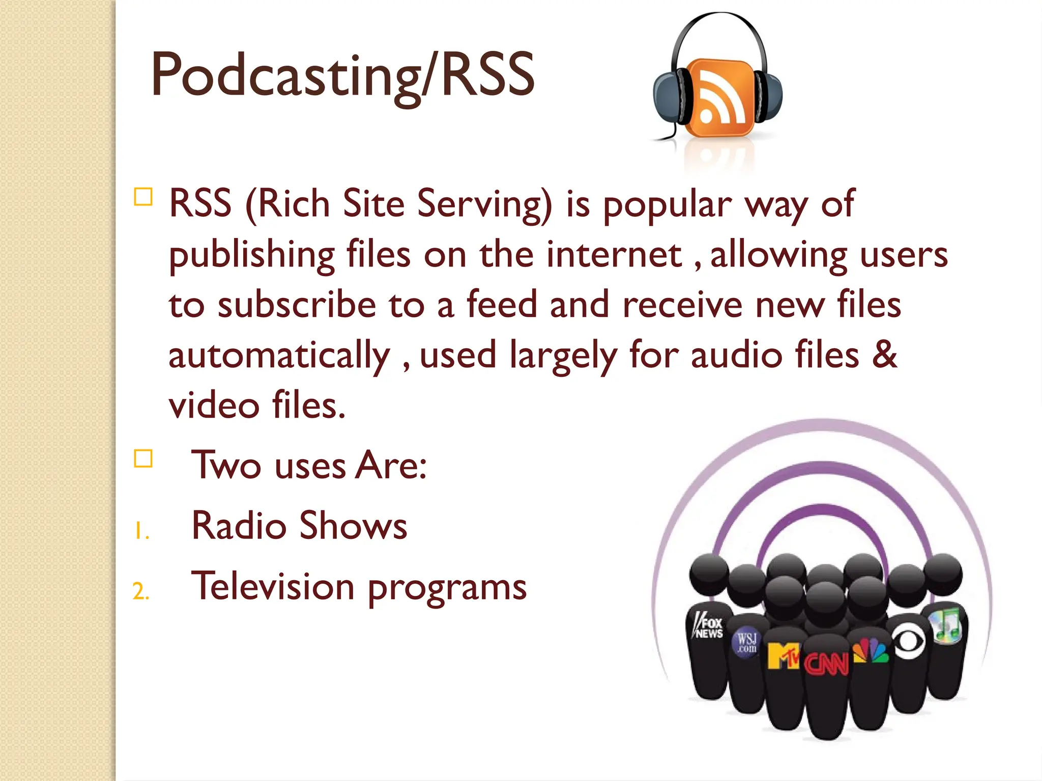 Podcasting/RSS
 RSS (Rich Site Serving) is popular way of
publishing files on the internet , allowing users
to subscribe to a feed and receive new files
automatically , used largely for audio files &
video files.
 Two uses Are:
1. Radio Shows
2. Television programs
 
