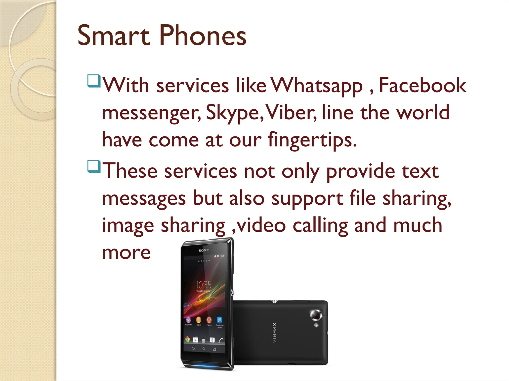 Smart Phones
With services like Whatsapp , Facebook
messenger, Skype,Viber, line the world
have come at our fingertips.
These services not only provide text
messages but also support file sharing,
image sharing ,video calling and much
more…
 