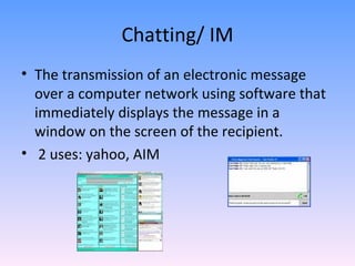 Chatting/ IM The transmission of an electronic message over a computer network using software that immediately displays the message in a window on the screen of the recipient. 2 uses: yahoo, AIM 