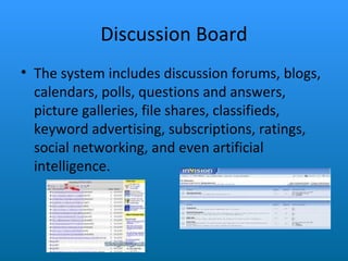 Discussion Board The system includes discussion forums, blogs, calendars, polls, questions and answers, picture galleries, file shares, classifieds, keyword advertising, subscriptions, ratings, social networking, and even artificial intelligence. 