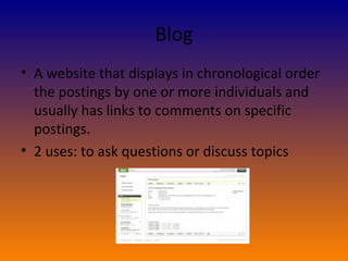Blog A website that displays in chronological order the postings by one or more individuals and usually has links to comments on specific postings. 2 uses: to ask questions or discuss topics 