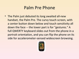 Palm Pre Phone The Palm just debuted its long awaited all-new handset, the Palm Pre. The curvy touch screen, with a center button down below and touch sensitivity all down the face -- the lower part is for "gestures." A full QWERTY keyboard slides out from the phone in a portrait orientation, and you can flip the phone on its side for accelerometer-sensed widescreen browsing. 