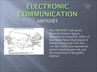 Ebonie Rowell 3/6/09 Blcok-3 ARPANET The ARPANET (Advanced Research Projects Agency Network) developed by ARPA of the United States Department of Defense during the Cold War, was the world's first operational packet switching network, and the predecessor of the global Internet. 