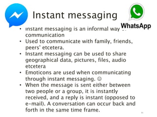 11
Instant messaging
• Instant messaging is an informal way of
communication
• Used to communicate with family, friends,
peers' etcetera.
• Instant messaging can be used to share
geographical data, pictures, files, audio
etcetera
• Emoticons are used when communicating
through instant messaging. 
• When the message is sent either between
two people or a group, it is instantly
received, and a reply is instant (opposed to
e-mail). A conversation can occur back and
forth in the same time frame.
 