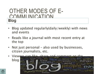 OTHER MODES OF E-
COMMUNICATION
Blog
• Blog updated regularly(daily/weekly) with news
and events
• Reads like a journal with most recent entry at
the top
• Not just personal – also used by businesses,
citizen journalists, etc.
• Viewers can like, share and comment on the
blog
12
 