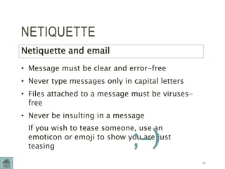 NETIQUETTE
Netiquette and email
• Message must be clear and error-free
• Never type messages only in capital letters
• Files attached to a message must be viruses-
free
• Never be insulting in a message
If you wish to tease someone, use an
emoticon or emoji to show you are just
teasing
14
;-)
 