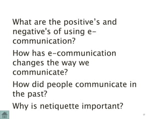 What are the positive’s and
negative's of using e-
communication?
How has e-communication
changes the way we
communicate?
How did people communicate in
the past?
Why is netiquette important?
17
 