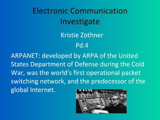 Electronic Communication Investigate Kristie Zothner Pd.4 ARPANET: developed by ARPA of the United States Department of Defense during the Cold War, was the world's first operational packet switching network, and the predecessor of the global Internet. 
