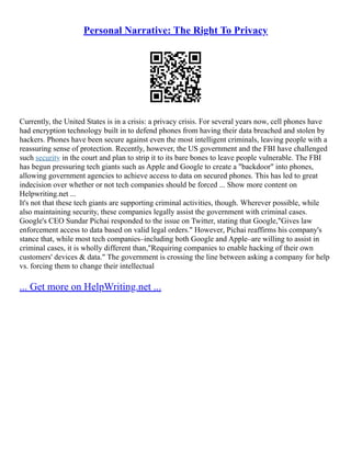 Personal Narrative: The Right To Privacy
Currently, the United States is in a crisis: a privacy crisis. For several years now, cell phones have
had encryption technology built in to defend phones from having their data breached and stolen by
hackers. Phones have been secure against even the most intelligent criminals, leaving people with a
reassuring sense of protection. Recently, however, the US government and the FBI have challenged
such security in the court and plan to strip it to its bare bones to leave people vulnerable. The FBI
has begun pressuring tech giants such as Apple and Google to create a "backdoor" into phones,
allowing government agencies to achieve access to data on secured phones. This has led to great
indecision over whether or not tech companies should be forced ... Show more content on
Helpwriting.net ...
It's not that these tech giants are supporting criminal activities, though. Wherever possible, while
also maintaining security, these companies legally assist the government with criminal cases.
Google's CEO Sundar Pichai responded to the issue on Twitter, stating that Google,"Gives law
enforcement access to data based on valid legal orders." However, Pichai reaffirms his company's
stance that, while most tech companies–including both Google and Apple–are willing to assist in
criminal cases, it is wholly different than,"Requiring companies to enable hacking of their own
customers' devices & data." The government is crossing the line between asking a company for help
vs. forcing them to change their intellectual
... Get more on HelpWriting.net ...
 