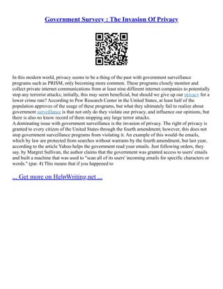 Government Survecy : The Invasion Of Privacy
In this modern world, privacy seems to be a thing of the past with government surveillance
programs such as PRISM, only becoming more common. These programs closely monitor and
collect private internet communications from at least nine different internet companies to potentially
stop any terrorist attacks; initially, this may seem beneficial, but should we give up our privacy for a
lower crime rate? According to Pew Research Center in the United States, at least half of the
population approves of the usage of these programs, but what they ultimately fail to realize about
government surveillance is that not only do they violate our privacy, and influence our opinions, but
there is also no know record of them stopping any large terror attacks.
A dominating issue with government surveillance is the invasion of privacy. The right of privacy is
granted to every citizen of the United States through the fourth amendment; however, this does not
stop government surveillance programs from violating it. An example of this would–be emails,
which by law are protected from searches without warrants by the fourth amendment, but last year,
according to the article Yahoo helps the government read your emails. Just following orders, they
say. by Margret Sullivan, the author claims that the government was granted access to users' emails
and built a machine that was used to "scan all of its users' incoming emails for specific characters or
words." (par. 4) This means that if you happened to
... Get more on HelpWriting.net ...
 
