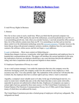 EMail Privacy Rights In Business Essay
E–mail Privacy Rights In Business
I. Abstract
How far we have come in such a small time. When you think that the personal computer was
invented in the early 1980's and by the end of the millennium, several households have two PC's, it
is an astonishing growth rate. And, when you consider business, I can look around the office and see
that a lot of the cubicles contain more than one PC. It is astonishing to me that such an item has
taken control over the information technology arena like personal computers. Consider, however, the
items that go along with personal computers: printers; modems; telephone lines for your modem;
scanners; the software; online access; and lets not forget, e–mail addresses.
E–mail, or electronic ... Show more content on Helpwriting.net ...
Among these dangers is privacy, in particular, what legal rights corporations and employees have in
keeping their communications private. This paper will introduce the current legislation in this area,
the expectation of privacy an employee should have, any court decisions that provide additional
ruling, and what a corporation can do to prevent litigation in these matters.
II. Employees Expectation of Privacy in e–mail
As an e–mail systems manager, I was under the impression that since the company owns the
electronic messaging system, the company could view the contents of any employees e–mail
account at any time. I was only partially right. The explanation of the current law will describe this
in detail, but, the employee does have a certain right to privacy where e–mail is concerned.
Arguably, a company's most valuable asset is it's data. In the age of technological marvels, it is
easier to create more valuable data and, on the other hand, that data is more easily retrievable,
especially by persons not authorized to obtain the data. Employees of companies can expect a
certain right of privacy granted by three main sources: (1) The United States Constitution; (2)
Federal Statutes (The Electronic Communications Privacy Act of 1986); and (3) State Statutes
(many of which have not addressed the issue).
The United States Constitution provides a limited group of employees with privacy safeguards. The
safeguards are based
 