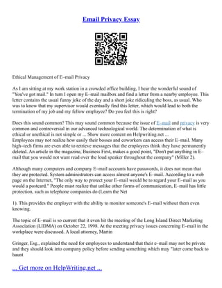 Email Privacy Essay
Ethical Management of E–mail Privacy
As I am sitting at my work station in a crowded office building, I hear the wonderful sound of
"You've got mail." In turn I open my E–mail mailbox and find a letter from a nearby employee. This
letter contains the usual funny joke of the day and a short joke ridiculing the boss, as usual. Who
was to know that my supervisor would eventually find this letter, which would lead to both the
termination of my job and my fellow employee? Do you feel this is right?
Does this sound common? This may sound common because the issue of E–mail and privacy is very
common and controversial in our advanced technological world. The determination of what is
ethical or unethical is not simple or ... Show more content on Helpwriting.net ...
Employees may not realize how easily their bosses and coworkers can access their E–mail. Many
high–tech firms are even able to retrieve messages that the employees think they have permanently
deleted. An article in the magazine, Business First, makes a good point, "Don't put anything in E–
mail that you would not want read over the loud speaker throughout the company" (Miller 2).
Although many computers and company E–mail accounts have passwords, it does not mean that
they are protected. System administrators can access almost anyone's E–mail. According to a web
page on the Internet, "The only way to protect your E–mail would be to regard your E–mail as you
would a postcard." People must realize that unlike other forms of communication, E–mail has little
protection, such as telephone companies do (Learn the Net
1). This provides the employer with the ability to monitor someone's E–mail without them even
knowing.
The topic of E–mail is so current that it even hit the meeting of the Long Island Direct Marketing
Association (LIDMA) on October 22, 1998. At the meeting privacy issues concerning E–mail in the
workplace were discussed. A local attorney, Martin
Gringer, Esg., explained the need for employees to understand that their e–mail may not be private
and they should look into company policy before sending something which may "later come back to
haunt
... Get more on HelpWriting.net ...
 