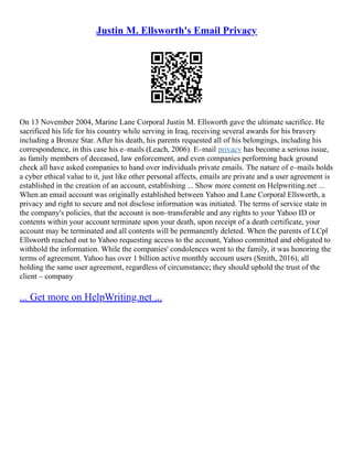 Justin M. Ellsworth's Email Privacy
On 13 November 2004, Marine Lane Corporal Justin M. Ellsworth gave the ultimate sacrifice. He
sacrificed his life for his country while serving in Iraq, receiving several awards for his bravery
including a Bronze Star. After his death, his parents requested all of his belongings, including his
correspondence, in this case his e–mails (Leach, 2006). E–mail privacy has become a serious issue,
as family members of deceased, law enforcement, and even companies performing back ground
check all have asked companies to hand over individuals private emails. The nature of e–mails holds
a cyber ethical value to it, just like other personal affects, emails are private and a user agreement is
established in the creation of an account, establishing ... Show more content on Helpwriting.net ...
When an email account was originally established between Yahoo and Lane Corporal Ellsworth, a
privacy and right to secure and not disclose information was initiated. The terms of service state in
the company's policies, that the account is non–transferable and any rights to your Yahoo ID or
contents within your account terminate upon your death, upon receipt of a death certificate, your
account may be terminated and all contents will be permanently deleted. When the parents of LCpl
Ellsworth reached out to Yahoo requesting access to the account, Yahoo committed and obligated to
withhold the information. While the companies' condolences went to the family, it was honoring the
terms of agreement. Yahoo has over 1 billion active monthly account users (Smith, 2016), all
holding the same user agreement, regardless of circumstance; they should uphold the trust of the
client – company
... Get more on HelpWriting.net ...
 