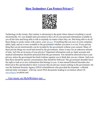 How Technology Can Protect Privacy?
Technology in the twenty–first century is advancing to the point where almost everything is saved
electronically. It's very helpful and convenient to have all of your personal information available to
you all the time and being able to talk to anybody no matter where they are. But being able to do all
these things so easily comes with a price, your privacy. Everything that you save on your computer,
tablet, Ipad, and etc is now available to the government whether you know it or not. Every private
thing that you do electronically can be invaded by the government without your consent. Many of
these private things are saved and stored by the government, where it stays for an unknown amount
of time. Isn't this an invasion of your privacy? Important information such as; bank accounts and
medical information should be protected from the government. You should be allowed to have your
privacy unless the government has hard evidence against you to think that you are a threat. And even
then there should be specific circumstances that should be followed. The government shouldn't have
the right to look at or save information that belongs to you. A man named Edward Snowden also
believed in this and decided to show everyone that are privacy means nothing to the government. He
was the National Security Agency (NSA) whistleblower who provided the Guardian –a British
national daily newspaper– with top–secret NSA documents leading to revelations about US
surveillance on phone and
... Get more on HelpWriting.net ...
 