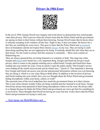 Privacy In 1984 Essay
In the novel 1984, George Orwell uses imagery and word choice to demonstrate how much people
value their privacy. This is proven when the citizens learn that the Police Patrol and the government
are spying on them in their homes without them knowing. George Orwell states that he knows there
is someone snooping in his windows all the time. Night or day, it does not matter. He knows for a
fact they are watching his every move. This goes to show that the Police Patrol and government
have no boundaries and do not respect their citizens privacy in any way. They are trying to catch
them doing anything they are not supposed to be doing. Everybody should feel safe when they are in
their home. No one wants to always feel like someone is constantly ... Show more content on
Helpwriting.net ...
They are always paranoid they are being listened to or watched, or both. This rings true when
Google and Gmail users found out a very important thing. Google and Gmail do not give much
privacy when it comes to the popular emailing server called Gmail. Google and Gmail have been
reading into your emails for years. From an article I read, the author stated, "that Google's servers
were reading all the emails received and sent by Gmail uses.." (Jacob 3). This statement is showing
how Google and Gmail can access your private and personal information without you even knowing
they are doing it, which is a very scary thing to think about. In addition to the invasion of privacy
and Gmail reading into your emails, have you ever thought about the Police Patrol and government
hiding microphones within your home, school, or work?
The uncertain tone of the novel underlines how much the government listens in to their citizens.
This is true when citizens wonder if they are being watched and also listened to at all times. George
Orwell has always been paranoid of there being microphones where ever he went. He always talks
in a whisper because he thinks the Police Patrol and government are out to get him for something he
is involved in. These thoughts that Orwell are having are scary but true. It also shows that the Police
Patrol and government are trying to catch you
... Get more on HelpWriting.net ...
 