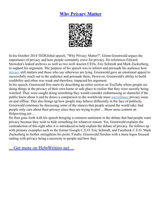 Why Privacy Matter
In his October 2014 TEDGlobal speech, "Why Privacy Matter?", Glenn Greenwald argues the
importance of privacy and how people constantly crave for privacy. He references Edward
Snowden's leaked archives as well as two well–known CEOs, Eric Schmidt and Mark Zuckerberg,
to support his argument. The purpose of his speech was to inform and persuade his audience how
privacy still matters and those who say otherwise are lying. Greenwald gave an emotional appeal to
successfully reach out to the audience and persuade them. However, Greenwald's ability to build
credibility and ethos was weak and therefore, impacted his argument.
In his speech, Greenwald first starts by describing an entire section on YouTube where people are
doing things in the privacy of their own home or safe place to realize that they were secretly being
watched. They were caught doing something they would consider embarrassing or shameful if the
public knew about it and he draws a comparison to the worldwide mass surveillance privacy issue
on and offline. This also brings up how people may behave differently in the face of publicity.
Greenwald continues by discussing some of the stances that people around the world take: bad
people only care about their privacy since they are trying to plot ... Show more content on
Helpwriting.net ...
He then goes forth with his speech bringing a common sentiment in the debate that bad people want
privacy because they wish to hide something for whatever reason. Yet, Greenwald explains the
contradiction of this right after it is introduced to help explain the debate of privacy. He follows up
with primary examples such as the former Google C.E.O. Eric Schmidt, and Facebook C.E.O. Mark
Zuckerberg to further strengthens his point. Finally, Greenwald finishes with a more logos focused
ending with privacy being a necessity to people and how they
... Get more on HelpWriting.net ...
 