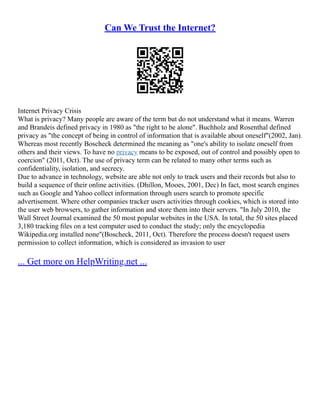 Can We Trust the Internet?
Internet Privacy Crisis
What is privacy? Many people are aware of the term but do not understand what it means. Warren
and Brandeis defined privacy in 1980 as "the right to be alone". Buchholz and Rosenthal defined
privacy as "the concept of being in control of information that is available about oneself"(2002, Jan).
Whereas most recently Boscheck determined the meaning as "one's ability to isolate oneself from
others and their views. To have no privacy means to be exposed, out of control and possibly open to
coercion" (2011, Oct). The use of privacy term can be related to many other terms such as
confidentiality, isolation, and secrecy.
Due to advance in technology, website are able not only to track users and their records but also to
build a sequence of their online activities. (Dhillon, Mooes, 2001, Dec) In fact, most search engines
such as Google and Yahoo collect information through users search to promote specific
advertisement. Where other companies tracker users activities through cookies, which is stored into
the user web browsers, to gather information and store them into their servers. "In July 2010, the
Wall Street Journal examined the 50 most popular websites in the USA. In total, the 50 sites placed
3,180 tracking ﬁles on a test computer used to conduct the study; only the encyclopedia
Wikipedia.org installed none"(Boscheck, 2011, Oct). Therefore the process doesn't request users
permission to collect information, which is considered as invasion to user
... Get more on HelpWriting.net ...
 