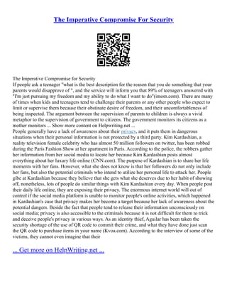 The Imperative Compromise For Security
The Imperative Compromise for Security
If people ask a teenager "what is the best description for the reason that you do something that your
parents would disapprove of ", and the service will inform you that 89% of teenagers answered with
"I'm just pursuing my freedom and my ability to do what I want to do"(imom.com). There are many
of times when kids and teenagers tend to challenge their parents or any other people who expect to
limit or supervise them because their obstinate desire of freedom, and their uncomfortableness of
being inspected. The argument between the supervision of parents to children is always a vivid
metaphor to the supervision of government to citizens. The government monitors its citizens as a
mother monitors ... Show more content on Helpwriting.net ...
People generally have a lack of awareness about their privacy, and it puts them in dangerous
situations when their personal information is not protected by a third party. Kim Kardashian, a
reality television female celebrity who has almost 50 million followers on twitter, has been robbed
during the Paris Fashion Show at her apartment in Paris. According to the police, the robbers gather
her information from her social media to locate her because Kim Kardashian posts almost
everything about her luxury life online (CNN.com). The purpose of Kardashian is to share her life
moments with her fans. However, what she does not know is that her followers do not only include
her fans, but also the potential criminals who intend to utilize her personal life to attack her. People
gibe at Kardashian because they believe that she gets what she deserves due to her habit of showing
off, nonetheless, lots of people do similar things with Kim Kardashian every day. When people post
their daily life online, they are exposing their privacy. The enormous internet world will out of
control if the social media platform is unable to monitor people's online activities, which happened
in Kardashian's case that privacy makes her become a target because her lack of awareness about the
potential dangers. Beside the fact that people tend to release their information unconsciously on
social media; privacy is also accessible to the criminals because it is not difficult for them to trick
and deceive people's privacy in various ways. As an identity thief, Aguilar has been taken the
security shortage of the use of QR code to commit their crime, and what they have done just scan
the QR code to purchase items in your name (Kvoa.com). According to the interview of some of the
victims, they cannot even imagine that their
... Get more on HelpWriting.net ...
 
