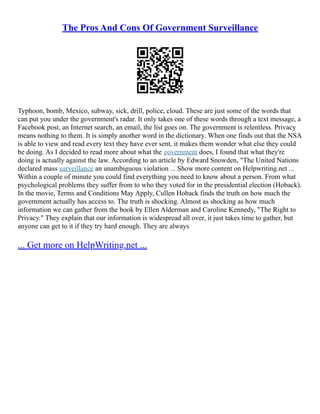The Pros And Cons Of Government Surveillance
Typhoon, bomb, Mexico, subway, sick, drill, police, cloud. These are just some of the words that
can put you under the government's radar. It only takes one of these words through a text message, a
Facebook post, an Internet search, an email, the list goes on. The government is relentless. Privacy
means nothing to them. It is simply another word in the dictionary. When one finds out that the NSA
is able to view and read every text they have ever sent, it makes them wonder what else they could
be doing. As I decided to read more about what the government does, I found that what they're
doing is actually against the law. According to an article by Edward Snowden, "The United Nations
declared mass surveillance an unambiguous violation ... Show more content on Helpwriting.net ...
Within a couple of minute you could find everything you need to know about a person. From what
psychological problems they suffer from to who they voted for in the presidential election (Hoback).
In the movie, Terms and Conditions May Apply, Cullen Hoback finds the truth on how much the
government actually has access to. The truth is shocking. Almost as shocking as how much
information we can gather from the book by Ellen Alderman and Caroline Kennedy, "The Right to
Privacy." They explain that our information is widespread all over, it just takes time to gather, but
anyone can get to it if they try hard enough. They are always
... Get more on HelpWriting.net ...
 