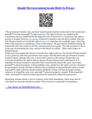 Should The Government Invade Right To Privacy
"The government–federal, state, and local–should monitor internet content only to the extent that it
doesnâ€™t invade someoneâ€™s right to privacy. The right to privacy was implied in the
Constitution and was established by the Supreme Court in Griswold vs. Connecticut. The right to
privacy is invaded when the government is allowed to monitor every site that is created. The only
time the government can invade this right of privacy is when they have probable cause, when they
believe that someone is committing a crime on the internet. The government should be treating the
internet like they treat crimes in real life, innocent until proven guilty. The only exception to this is
in the case of monitoring for crime, similar to the Patriot Act which ... Show more content on
Helpwriting.net ...
People have been against this because it invades their right to privacy. The feeling of being watched
is not a good one, and if the government were to pass a bill that allows the government to monitor
internet content, anybody who owns a device that connects to the internet will feel this way.
Everyone should have the right to privacy because the government itself established it. It is
important for the government to remember that it must treat the internet the same way it treats
peopleâ€™s physical property: without probable cause, people have the right to privacy. Instead of
the government writing a bill that would give the government an unconstitutional cause to invade
anyoneâ€™s right to privacy, the government should be writing a bill that designates internet
content to be treated the same way a personâ€™s physical property is treated. Without probable
cause, someoneâ€™s internet content should not be monitored without their permission.
Monitoring internet content is also in violation of the Sixth Amendment, which states that all
individuals are innocent until proven guilty. When someone is suspected of committing a
... Get more on HelpWriting.net ...
 