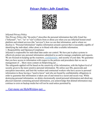 Privacy Policy: Jelly Email Inc.
Jellymail Privacy Policy
This Privacy Policy (the "the policy") describes the personal information that Jelly Email Inc.
("Jellymail", "we", "us" or "our") collects from or about you when you use Jellymail hosted email
platform and related services (the "services"), how we use that information, and to whom we
disclose it. "Personal Information" implies information around a person that is reasonably capable of
identifying the individual, either alone or in blend with other available information.
1. Responsibility and Openness/Compliance
Jellymail is responsible for individual data under our control. We have put in place systems to
effectively protect any personal information submitted to us and to manage complaints and requests.
We are focused on keeping up the exactness, confidentiality, and security of your data. We guarantee
that you have access to information with respect to the policies and procedures that we use in
management of ... Show more content on Helpwriting.net ...
The safeguards applied will be based on the sensitivity of the information, with the highest level of
security given to the most sensitive personal information. We utilize user IDs, passwords and
encryption innovation, and limit the workers and contractual workers who have access to personal
information to those having a "need to know" and who are bound by confidentiality obligations in
order to guarantee that information is taken care of and stored in a secret and secure way. While
destroying personal information, we delete electronically stored personal information and shred any
physical materials containing personal information, you acknowledge that deleted information may
continue to exist on backup media but will not be used unless permitted by
... Get more on HelpWriting.net ...
 
