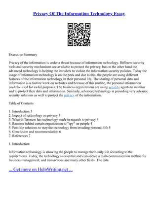 Privacy Of The Information Technology Essay
Executive Summary
Privacy of the information is under a threat because of information technology. Different security
tools and security mechanisms are available to protect the privacy, but on the other hand the
advanced technology is helping the intruders to violate the information security policies. Today the
usage of information technology is on the peek and due to this, the people are using different
features of the information technology in their personal life. The sharing of personal data and
information is a routine work on websites and because of this routine, the personal information
could be used for awful purposes. The business organizations are using security agents to monitor
and to protect their data and information. Similarly, advanced technology is providing very advance
security solutions as well to protect the privacy of the information.
Table of Contents
1. Introduction 3
2. Impact of technology on privacy 3
3. What differences has technology made in regards to privacy 4
4. Reasons behind certain organization to "spy" on people 4
5. Possible solutions to stop the technology from invading personal life 5
6. Conclusion and recommendation 6
7. References 7
1. Introduction
Information technology is allowing the people to manage their daily life according to the
requirements. Today, the technology is essential and considered a main communication method for
business management, and transactions and many other fields. The data
... Get more on HelpWriting.net ...
 
