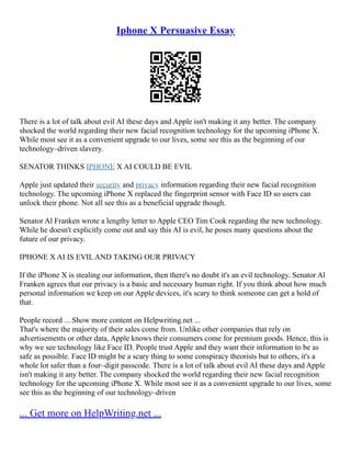 Iphone X Persuasive Essay
There is a lot of talk about evil AI these days and Apple isn't making it any better. The company
shocked the world regarding their new facial recognition technology for the upcoming iPhone X.
While most see it as a convenient upgrade to our lives, some see this as the beginning of our
technology–driven slavery.
SENATOR THINKS IPHONE X AI COULD BE EVIL
Apple just updated their security and privacy information regarding their new facial recognition
technology. The upcoming iPhone X replaced the fingerprint sensor with Face ID so users can
unlock their phone. Not all see this as a beneficial upgrade though.
Senator Al Franken wrote a lengthy letter to Apple CEO Tim Cook regarding the new technology.
While he doesn't explicitly come out and say this AI is evil, he poses many questions about the
future of our privacy.
IPHONE X AI IS EVIL AND TAKING OUR PRIVACY
If the iPhone X is stealing our information, then there's no doubt it's an evil technology. Senator Al
Franken agrees that our privacy is a basic and necessary human right. If you think about how much
personal information we keep on our Apple devices, it's scary to think someone can get a hold of
that.
People record ... Show more content on Helpwriting.net ...
That's where the majority of their sales come from. Unlike other companies that rely on
advertisements or other data, Apple knows their consumers come for premium goods. Hence, this is
why we see technology like Face ID. People trust Apple and they want their information to be as
safe as possible. Face ID might be a scary thing to some conspiracy theorists but to others, it's a
whole lot safer than a four–digit passcode. There is a lot of talk about evil AI these days and Apple
isn't making it any better. The company shocked the world regarding their new facial recognition
technology for the upcoming iPhone X. While most see it as a convenient upgrade to our lives, some
see this as the beginning of our technology–driven
... Get more on HelpWriting.net ...
 