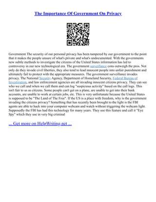 The Importance Of Government On Privacy
Government The security of our personal privacy has been tampered by our government to the point
that it makes the people unsure of what's private and what's undocumented. With the governments
new subtle methods to investigate the citizens of the United States information has led to
controversy in our new technological era. The government surveillance cons outweigh the pros. Not
only do they invade civil liberties, they also tend to lead innocent people into unfair punishment and
ultimately fail to protect with the appropriate measures. The government surveillance invades
privacy. The National Security Agency, Department of Homeland Security, Federal Bureau of
Investigation, and law enforcement agencies are all invading innocent citizens privacy. They can see
who we call and when we call them and can log "suspicious activity" based on the call logs. This
isn't fair to us as citizens. Some people can't get on a plane, are unable to get into their bank
accounts, are unable to work at certain jobs, etc. This is very unfortunate because the United States
is supposed to be "The Land of The Free". If the US is a place with freedom, why is the government
invading the citizens privacy? Something that has recently been brought to the light is the FBI
agents are able to hack into your computer webcam and watch without triggering the webcam light.
Supposedly the FBI has had this technology for many years. They use this feature and call it "Eye
Spy" which they use in very big criminal
... Get more on HelpWriting.net ...
 