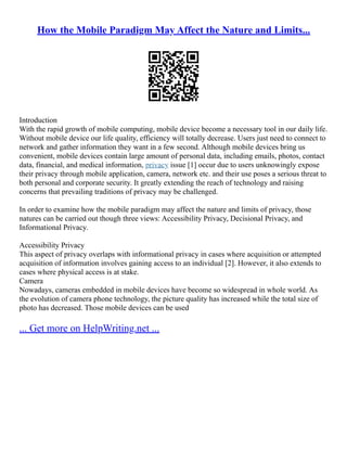 How the Mobile Paradigm May Affect the Nature and Limits...
Introduction
With the rapid growth of mobile computing, mobile device become a necessary tool in our daily life.
Without mobile device our life quality, efficiency will totally decrease. Users just need to connect to
network and gather information they want in a few second. Although mobile devices bring us
convenient, mobile devices contain large amount of personal data, including emails, photos, contact
data, financial, and medical information, privacy issue [1] occur due to users unknowingly expose
their privacy through mobile application, camera, network etc. and their use poses a serious threat to
both personal and corporate security. It greatly extending the reach of technology and raising
concerns that prevailing traditions of privacy may be challenged.
In order to examine how the mobile paradigm may affect the nature and limits of privacy, those
natures can be carried out though three views: Accessibility Privacy, Decisional Privacy, and
Informational Privacy.
Accessibility Privacy
This aspect of privacy overlaps with informational privacy in cases where acquisition or attempted
acquisition of information involves gaining access to an individual [2]. However, it also extends to
cases where physical access is at stake.
Camera
Nowadays, cameras embedded in mobile devices have become so widespread in whole world. As
the evolution of camera phone technology, the picture quality has increased while the total size of
photo has decreased. Those mobile devices can be used
... Get more on HelpWriting.net ...
 