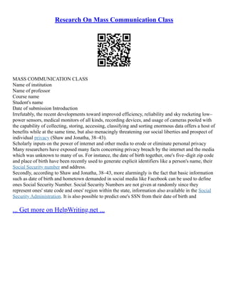 Research On Mass Communication Class
MASS COMMUNICATION CLASS
Name of institution
Name of professor
Course name
Student's name
Date of submission Introduction
Irrefutably, the recent developments toward improved efficiency, reliability and sky rocketing low–
power sensors, medical monitors of all kinds, recording devices, and usage of cameras pooled with
the capability of collecting, storing, accessing, classifying and sorting enormous data offers a host of
benefits while at the same time, but also menacingly threatening our social liberties and prospect of
individual privacy (Shaw and Jonatha, 38–43).
Scholarly inputs on the power of internet and other media to erode or eliminate personal privacy
Many researchers have exposed many facts concerning privacy breach by the internet and the media
which was unknown to many of us. For instance, the date of birth together, one's five–digit zip code
and place of birth have been recently used to generate explicit identifiers like a person's name, their
Social Security number and address.
Secondly, according to Shaw and Jonatha, 38–43, more alarmingly is the fact that basic information
such as date of birth and hometown demanded in social media like Facebook can be used to define
ones Social Security Number. Social Security Numbers are not given at randomly since they
represent ones' state code and ones' region within the state, information also available in the Social
Security Administration. It is also possible to predict one's SSN from their date of birth and
... Get more on HelpWriting.net ...
 