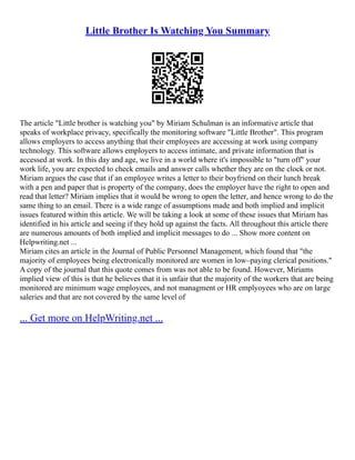 Little Brother Is Watching You Summary
The article "Little brother is watching you" by Miriam Schulman is an informative article that
speaks of workplace privacy, specifically the monitoring software "Little Brother". This program
allows employers to access anything that their employees are accessing at work using company
technology. This software allows employers to access intimate, and private information that is
accessed at work. In this day and age, we live in a world where it's impossible to "turn off" your
work life, you are expected to check emails and answer calls whether they are on the clock or not.
Miriam argues the case that if an employee writes a letter to their boyfriend on their lunch break
with a pen and paper that is property of the company, does the employer have the right to open and
read that letter? Miriam implies that it would be wrong to open the letter, and hence wrong to do the
same thing to an email. There is a wide range of assumptions made and both implied and implicit
issues featured within this article. We will be taking a look at some of these issues that Miriam has
identified in his article and seeing if they hold up against the facts. All throughout this article there
are numerous amounts of both implied and implicit messages to do ... Show more content on
Helpwriting.net ...
Miriam cites an article in the Journal of Public Personnel Management, which found that "the
majority of employees being electronically monitored are women in low–paying clerical positions."
A copy of the journal that this quote comes from was not able to be found. However, Miriams
implied view of this is that he believes that it is unfair that the majority of the workers that are being
monitored are minimum wage employees, and not managment or HR emplyoyees who are on large
saleries and that are not covered by the same level of
... Get more on HelpWriting.net ...
 