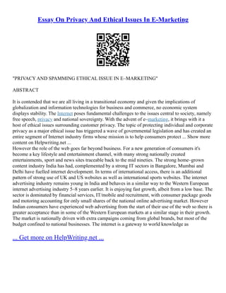 Essay On Privacy And Ethical Issues In E-Marketing
"PRIVACY AND SPAMMING ETHICAL ISSUE IN E–MARKETING"
ABSTRACT
It is contended that we are all living in a transitional economy and given the implications of
globalization and information technologies for business and commerce, no economic system
displays stability. The Internet poses fundamental challenges to the issues central to society, namely
free speech, privacy and national sovereignty. With the advent of e–marketing, it brings with it a
host of ethical issues surrounding customer privacy. The topic of protecting individual and corporate
privacy as a major ethical issue has triggered a wave of governmental legislation and has created an
entire segment of Internet industry firms whose mission is to help consumers protect ... Show more
content on Helpwriting.net ...
However the role of the web goes far beyond business. For a new generation of consumers it's
become a key lifestyle and entertainment channel, with many strong nationally created
entertainments, sport and news sites traceable back to the mid nineties. The strong home–grown
content industry India has had, complemented by a strong IT sectors in Bangalore, Mumbai and
Delhi have fuelled internet development. In terms of international access, there is an additional
pattern of strong use of UK and US websites as well as international sports websites. The internet
advertising industry remains young in India and behaves in a similar way to the Western European
internet advertising industry 5–8 years earlier. It is enjoying fast growth, albeit from a low base. The
sector is dominated by financial services, IT/mobile and recruitment, with consumer package goods
and motoring accounting for only small shares of the national online advertising market. However
Indian consumers have experienced web advertising from the start of their use of the web so there is
greater acceptance than in some of the Western European markets at a similar stage in their growth.
The market is nationally driven with extra campaigns coming from global brands, but most of the
budget confined to national businesses. The internet is a gateway to world knowledge as
... Get more on HelpWriting.net ...
 