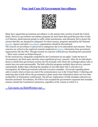 Pros And Cons Of Government Surveillance
Many have argued that government surveillance is safe and provides security towards the United
States. However, government surveillance programs do more harm than good because they invade
civil liberties, plead innocent people to suffer unfair punishments, and ultimately fail to protect the
citizens that they are designed to safeguard. For these reasons, programs operated by the National
Security Agency and other surveillance organizations should be discontinued.
The concern on surveillance is perceived as endogenous due to its antecedents and outcome. These
concerns are critical to the empirical research conducted on privacy information from government
organizations like the NSA. Though research on concerns within privacy breaching have presented
... Show more content on Helpwriting.net ...
So the usual privacy safeguards compelled by the Constitution do not apply. Under the best of
circumstances, the third–party doctrine raises significant privacy concerns. After all, an individual's
desire to shield from government scrutiny the list of people with whom she exchanges phone calls or
emails does not seem unreasonable. The bulk collection programs multiply these privacy concerns
exponentially. Rather than collecting the metadata of one individual who is relevant to an
investigation, the federal government collected everyone's metadata– all records regarding phone
calls or emails where at least one end of the communication was in the United States. Collecting and
analyzing data in bulk allows the government to glean much more information about our lives than
isolated bits of information would permit. The privacy implications of bulk metadata collection are
therefore profound. Nevertheless, the FISA Court accepted the government's argument that metadata
remains outside the Constitution's protection, regardless of the volume in which it is
... Get more on HelpWriting.net ...
 