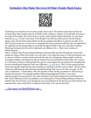 Technology Has Made The Lives Of Many People Much Easier.
Technology has made the lives of many people much easier. The internet especially has been an
invention that many people today do not believe they could live without. It is used daily not only to
do research for papers, but also to look up recipes, book airplane flights and hotels, or even shop
from the privacy of one's own home. Even though it has become much easier to do all of these
things, it has also become much simpler for the government and others to monitor our daily lives.
This not only means our own privacy is compromised, but government officials who are supposed to
be watching out and representing us are doing the opposite both in our own, and other countries.
Should governments be allowed to implement surveillance of its ... Show more content on
Helpwriting.net ...
This is violated when the government infringes and essentially searches through the activity that
people are doing in their own homes. In a way this is very much the same as if the government were
to come in without a search warrant and look through one's belongings. Many people would not
investigate whether surveillance by the government was unconstitutional unless there was a reason
to. Cases have existed in which people have gone to court against the government for invading their
privacy including the Supreme Court case Alderman v. United States 1969. For the general person,
many times people forget the fact that what they are looking at can be seen by others. This has led to
numerous embarrassing and sometimes humiliating things that occur over and over again. In the
case of Alderman v. United States 1969, the question of how far the government is allowed to go
became the question. Even though nothing embarrassing happened to them, it was more
embarrassing for the government. This case took place in Colorado during the period of the Cold
War where Alderman and his accomplices were found guilty of transmitting murderous threats on
behalf of the Soviet Union. Even though the case was held prior to the private use of the internet, the
argument they used could still be considered valid today. It is a proven fact that
... Get more on HelpWriting.net ...
 