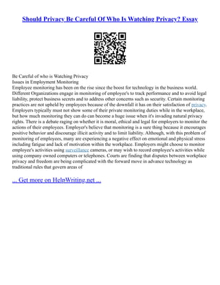 Should Privacy Be Careful Of Who Is Watching Privacy? Essay
Be Careful of who is Watching Privacy
Issues in Employment Monitoring
Employee monitoring has been on the rise since the boost for technology in the business world.
Different Organizations engage in monitoring of employee's to track performance and to avoid legal
liability, protect business secrets and to address other concerns such as security. Certain monitoring
practices are not upheld by employees because of the downfall it has on their satisfaction of privacy.
Employers typically must not show some of their private monitoring duties while in the workplace,
but how much monitoring they can do can become a huge issue when it's invading natural privacy
rights. There is a debate raging on whether it is moral, ethical and legal for employers to monitor the
actions of their employees. Employer's believe that monitoring is a sure thing because it encourages
positive behavior and discourage illicit activity and to limit liability. Although, with this problem of
monitoring of employees, many are experiencing a negative effect on emotional and physical stress
including fatigue and lack of motivation within the workplace. Employers might choose to monitor
employee's activities using surveillance cameras, or may wish to record employee's activities while
using company owned computers or telephones. Courts are finding that disputes between workplace
privacy and freedom are being complicated with the forward move in advance technology as
traditional rules that govern areas of
... Get more on HelpWriting.net ...
 
