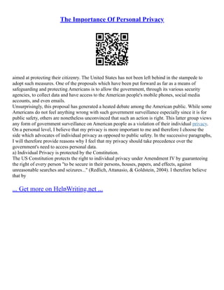 The Importance Of Personal Privacy
aimed at protecting their citizenry. The United States has not been left behind in the stampede to
adopt such measures. One of the proposals which have been put forward as far as a means of
safeguarding and protecting Americans is to allow the government, through its various security
agencies, to collect data and have access to the American people's mobile phones, social media
accounts, and even emails.
Unsurprisingly, this proposal has generated a heated debate among the American public. While some
Americans do not feel anything wrong with such government surveillance especially since it is for
public safety, others are nonetheless unconvinced that such an action is right. This latter group views
any form of government surveillance on American people as a violation of their individual privacy.
On a personal level, I believe that my privacy is more important to me and therefore I choose the
side which advocates of individual privacy as opposed to public safety. In the successive paragraphs,
I will therefore provide reasons why I feel that my privacy should take precedence over the
government's need to access personal data.
a) Individual Privacy is protected by the Constitution.
The US Constitution protects the right to individual privacy under Amendment IV by guaranteeing
the right of every person "to be secure in their persons, houses, papers, and effects, against
unreasonable searches and seizures..." (Redlich, Attanasio, & Goldstein, 2004). I therefore believe
that by
... Get more on HelpWriting.net ...
 