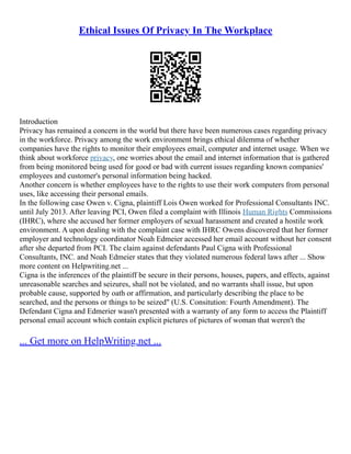 Ethical Issues Of Privacy In The Workplace
Introduction
Privacy has remained a concern in the world but there have been numerous cases regarding privacy
in the workforce. Privacy among the work environment brings ethical dilemma of whether
companies have the rights to monitor their employees email, computer and internet usage. When we
think about workforce privacy, one worries about the email and internet information that is gathered
from being monitored being used for good or bad with current issues regarding known companies'
employees and customer's personal information being hacked.
Another concern is whether employees have to the rights to use their work computers from personal
uses, like accessing their personal emails.
In the following case Owen v. Cigna, plaintiff Lois Owen worked for Professional Consultants INC.
until July 2013. After leaving PCI, Owen filed a complaint with Illinois Human Rights Commissions
(IHRC), where she accused her former employers of sexual harassment and created a hostile work
environment. A upon dealing with the complaint case with IHRC Owens discovered that her former
employer and technology coordinator Noah Edmeier accessed her email account without her consent
after she departed from PCI. The claim against defendants Paul Cigna with Professional
Consultants, INC. and Noah Edmeier states that they violated numerous federal laws after ... Show
more content on Helpwriting.net ...
Cigna is the inferences of the plaintiff be secure in their persons, houses, papers, and effects, against
unreasonable searches and seizures, shall not be violated, and no warrants shall issue, but upon
probable cause, supported by oath or affirmation, and particularly describing the place to be
searched, and the persons or things to be seized" (U.S. Consitution: Fourth Amendment). The
Defendant Cigna and Edmerier wasn't presented with a warranty of any form to access the Plaintiff
personal email account which contain explicit pictures of pictures of woman that weren't the
... Get more on HelpWriting.net ...
 