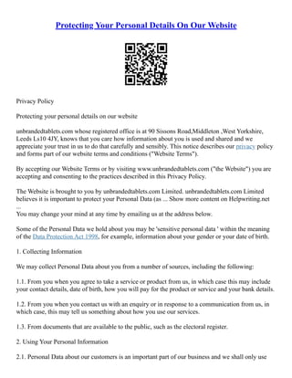 Protecting Your Personal Details On Our Website
Privacy Policy
Protecting your personal details on our website
unbrandedtablets.com whose registered office is at 90 Sissons Road,Middleton ,West Yorkshire,
Leeds Ls10 4JY, knows that you care how information about you is used and shared and we
appreciate your trust in us to do that carefully and sensibly. This notice describes our privacy policy
and forms part of our website terms and conditions ("Website Terms").
By accepting our Website Terms or by visiting www.unbrandedtablets.com ("the Website") you are
accepting and consenting to the practices described in this Privacy Policy.
The Website is brought to you by unbrandedtablets.com Limited. unbrandedtablets.com Limited
believes it is important to protect your Personal Data (as ... Show more content on Helpwriting.net
...
You may change your mind at any time by emailing us at the address below.
Some of the Personal Data we hold about you may be 'sensitive personal data ' within the meaning
of the Data Protection Act 1998, for example, information about your gender or your date of birth.
1. Collecting Information
We may collect Personal Data about you from a number of sources, including the following:
1.1. From you when you agree to take a service or product from us, in which case this may include
your contact details, date of birth, how you will pay for the product or service and your bank details.
1.2. From you when you contact us with an enquiry or in response to a communication from us, in
which case, this may tell us something about how you use our services.
1.3. From documents that are available to the public, such as the electoral register.
2. Using Your Personal Information
2.1. Personal Data about our customers is an important part of our business and we shall only use
 