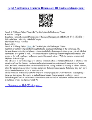 Legal And Human Resource Dimensions Of Business Management
Smyth V Pillsbury: When Privacy In The Workplace Is No Longer Private
Katherine Traviglia
Legal and Human Resource Dimensions of Business Management: SPRING15–C–8–HRM515–1
Colorado State University – Global Campus
Professor Eduardo Martinez
June 1, 2015
Smyth V Pillsbury: When Privacy In The Workplace Is No Longer Private
Technology in the workplace has brought about a great deal of change in the workplace. The
increase in our technological advances has not only helped our organizations grow systemically but
individuals have grown as well. The increased use of technology in the workplace has created new
concerns for both employers and employees in the area of privacy. With the extreme changes and
expanses in knowledge
The advances in our technology have allowed communication to happen at the click of a button. The
use of email and the Internet can immensely reduce operating costs through automation of human
tasks, facilitate communication on innumerable levels, clearly increase efficiency in almost all tasks,
allow for geographic and other business expansion that companies require that at one time may have
taken days or hours can occur in mere seconds.
These items can be fantastic for both employer and employee alike. Unfortunately, like anything –
there are also serious drawbacks to technology advances. Employers and employees expect
immediate gratification and answers, communications are tracked and stored and in some situations
a multitude of sins can be uncovered. As
... Get more on HelpWriting.net ...
 