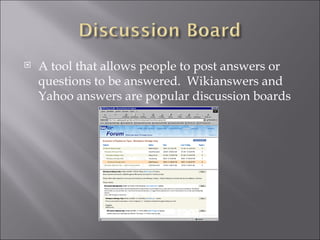 A tool that allows people to post answers or questions to be answered. Wikianswers and Yahoo answers are popular discussion boards