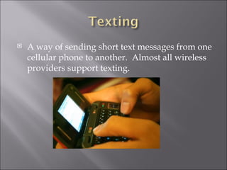 A way of sending short text messages from one cellular phone to another. Almost all wireless providers support texting.