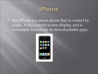 The iPhone is a smart phone that is created by apple. It has a touch screen display and is commonly known for its downloadable apps.