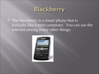 The blackberry is a smart phone that is basically like a mini computer. You can use the internet among many other things.
