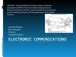 Jennifer Patetta Mr. Lindstrom Period 2 Computer Apps 1 ARPANET: Advanced Research Projects Agency Network developed by ARPA of the United States Department of Defense during the Cold War, was the world’s first operational packet switching network, and the predecessor of the global internet.  