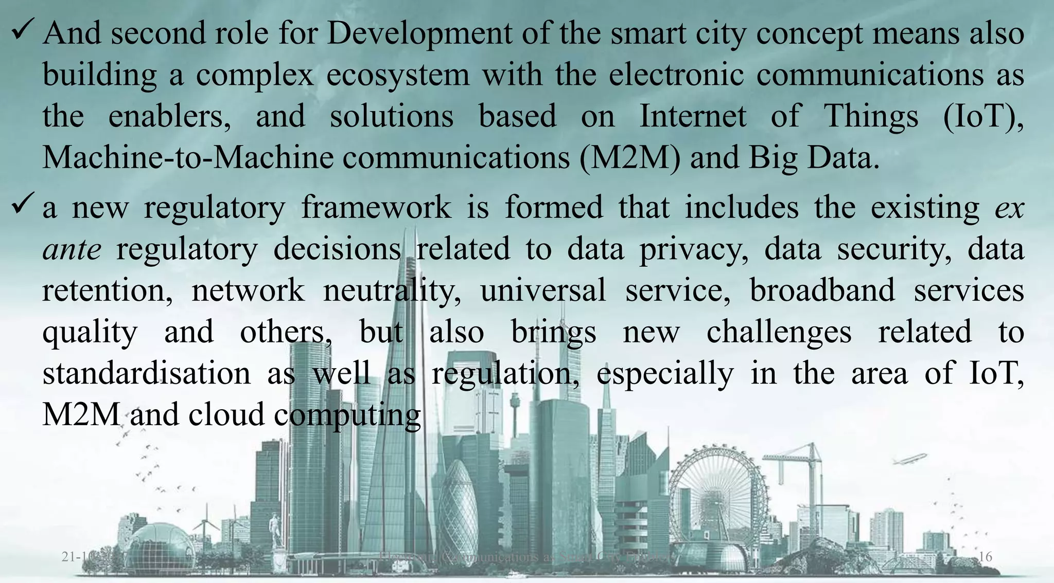  And second role for Development of the smart city concept means also
building a complex ecosystem with the electronic communications as
the enablers, and solutions based on Internet of Things (IoT),
Machine-to-Machine communications (M2M) and Big Data.
 a new regulatory framework is formed that includes the existing ex
ante regulatory decisions related to data privacy, data security, data
retention, network neutrality, universal service, broadband services
quality and others, but also brings new challenges related to
standardisation as well as regulation, especially in the area of IoT,
M2M and cloud computing
21-10-2017 16Electronic Communications as Smart City Enablers
 