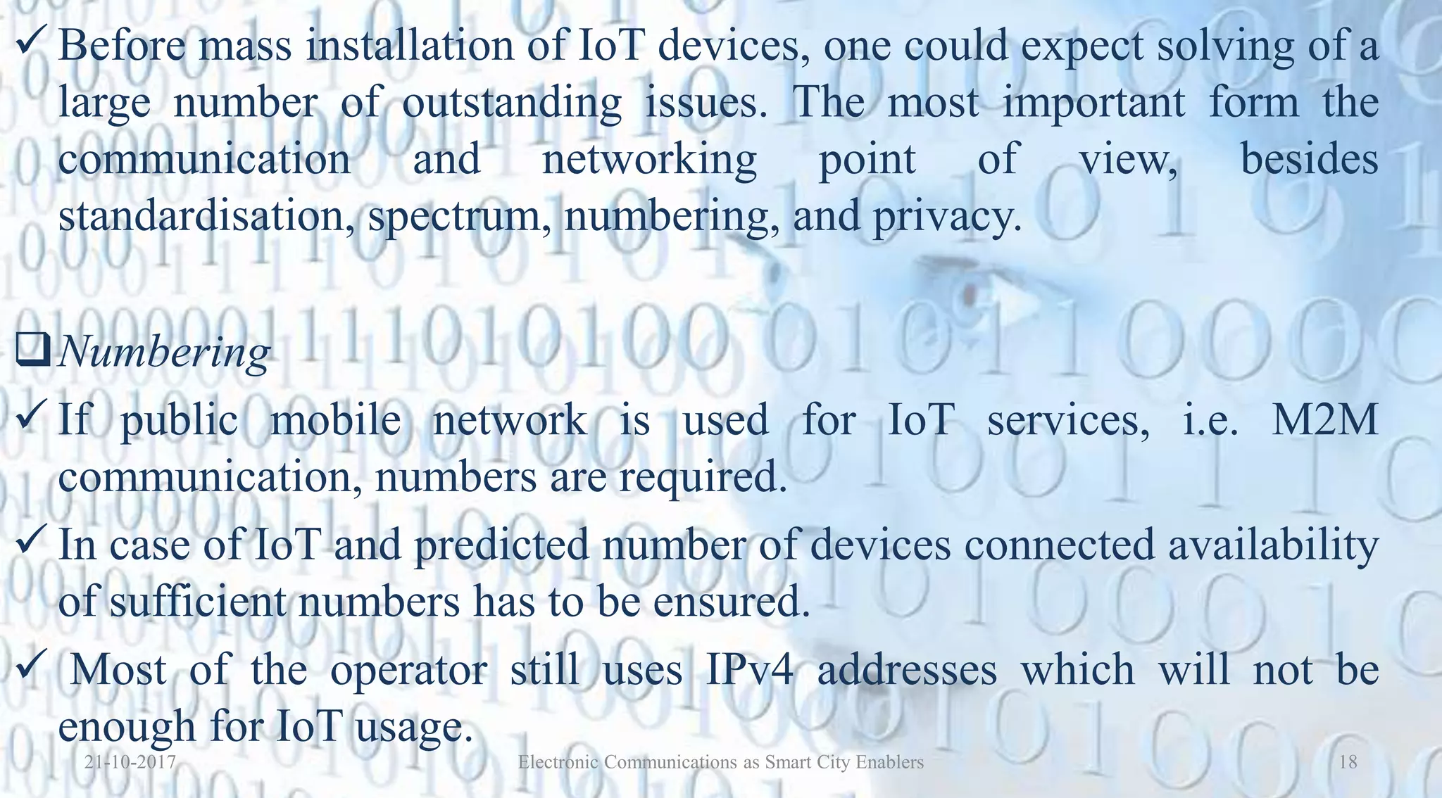  Before mass installation of IoT devices, one could expect solving of a
large number of outstanding issues. The most important form the
communication and networking point of view, besides
standardisation, spectrum, numbering, and privacy.
Numbering
 If public mobile network is used for IoT services, i.e. M2M
communication, numbers are required.
 In case of IoT and predicted number of devices connected availability
of sufficient numbers has to be ensured.
 Most of the operator still uses IPv4 addresses which will not be
enough for IoT usage.
21-10-2017 18Electronic Communications as Smart City Enablers
 